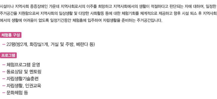 시설이나 지역사회 중증장애인 가운데 지역사회로서의 이주를 희망하고 지역사회에서의 생활이 적절하다고 판단되는 자에 대하여, 일정한 주거공간을 지원함으로써 지역사회의 일상생활 및 다양한 사회활동 등에 대한 체험기회를 체계적으로 제공하고 향후 시설 퇴소 후 지역사회에서의 생활에 어려움이 없도록 일정기간동안 체험홈에 입주하여 자립생활을 준비하는 주거공간입니다.

체험홈 구성- 22평(방2개, 화장실1개, 거실 및 주방, 베란다 등)

프로그램
-체험프로그램 운영
-동료상담 및 멘토링
-자립생활기술훈련
-자립생활, 인권교육
-문화체험 등